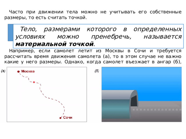 Часто при движении тела можно не учитывать его собственные размеры, то есть считать точкой. Например, если самолет летит из Москвы в Сочи и требуется рассчитать время движения самолета (а), то в этом случае не важно какие у него размеры. Однако, когда самолет въезжает в ангар (б), размеры самолета играют важную роль. Тело, размерами которого в определенных условиях можно пренебречь, называется материальной точкой . 