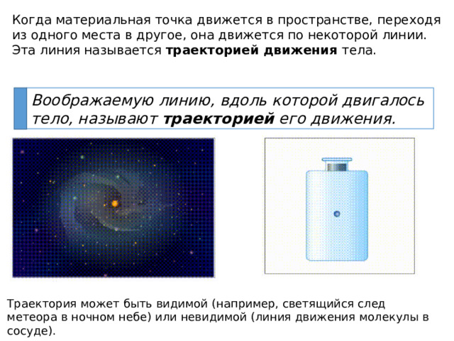 Когда материальная точка движется в пространстве, переходя из одного места в другое, она движется по некоторой линии. Эта линия называется траекторией движения тела. Воображаемую линию, вдоль которой двигалось тело, называют траекторией его движения. Траектория может быть видимой (например, светящийся след метеора в ночном небе) или невидимой (линия движения молекулы в сосуде). 