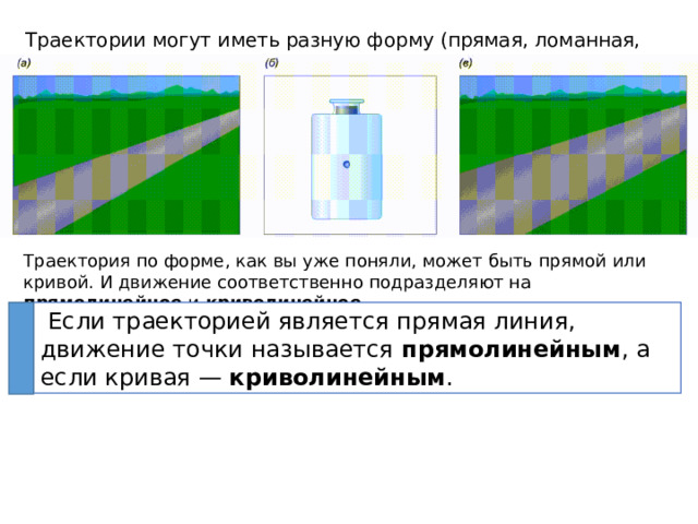 Траектории могут иметь разную форму (прямая, ломанная, кривая) Траектория по форме, как вы уже поняли, может быть прямой или кривой. И движение соответственно подразделяют на прямолинейное и криволинейное .  Если траекторией является прямая линия, движение точки называется прямолинейным , а если кривая —  криволинейным . 