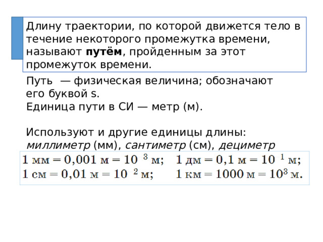 Длину траектории, по которой движется тело в течение некоторого промежутка времени, называют путём , пройденным за этот промежуток времени. Путь — физическая величина; обозначают его буквой s. Единица пути в СИ — метр (м). Используют и другие единицы длины: миллиметр (мм), сантиметр (см), дециметр (дм) и километр (км). 