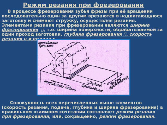 Режим резания при фрезеровании  В процессе фрезерования зубья фрезы при её вращении последовательно один за другим врезаются в надвигающуюся заготовку и снимают стружку, осуществляя резание.  Элементами резания при фрезеровании являются ширина фрезерования  𝑩 , т.е. ширина поверхности, обрабатываемой за один проход заготовки , глубина фрезерования 𝒕 , скорость резания  𝛖 и подача s .         Совокупность всех перечисленных выше элементов (скорость резания, подача, глубина и ширина фрезерования) в правильном взаимном сочетании составляет режим резания при фрезеровании , или, сокращенно, режим фрезерования .   