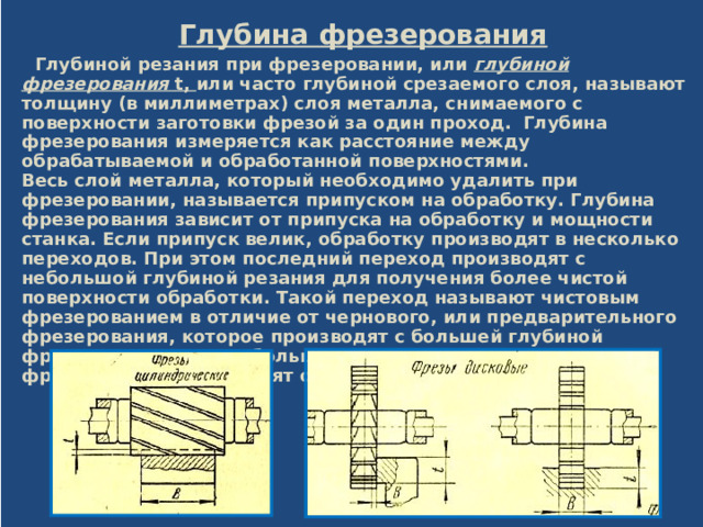  Глубина фрезерования  Глубиной резания при фрезеровании, или глубиной фрезерования t, или часто глубиной срезаемого слоя, называют толщину (в миллиметрах) слоя металла, снимаемого с поверхности заготовки фрезой за один проход. Глубина фрезерования измеряется как расстояние между обрабатываемой и обработанной поверхностями.  Весь слой металла, который необходимо удалить при фрезеровании, называется припуском на обработку. Глубина фрезерования зависит от припуска на обработку и мощности станка. Если припуск велик, обработку производят в несколько переходов. При этом последний переход производят с небольшой глубиной резания для получения более чистой поверхности обработки. Такой переход называют чистовым фрезерованием в отличие от чернового, или предварительного фрезерования, которое производят с большей глубиной фрезерования. При небольшом припуске на обработку фрезерование производят обычно с одного прохода.  