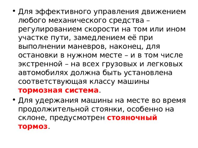 Для эффективного управления движением любого механического средства – регулированием скорости на том или ином участке пути, замедлением её при выполнении маневров, наконец, для остановки в нужном месте – и в том числе экстренной – на всех грузовых и легковых автомобилях должна быть установлена соответствующая классу машины тормозная система . Для удержания машины на месте во время продолжительной стоянки, особенно на склоне, предусмотрен стояночный тормоз . 