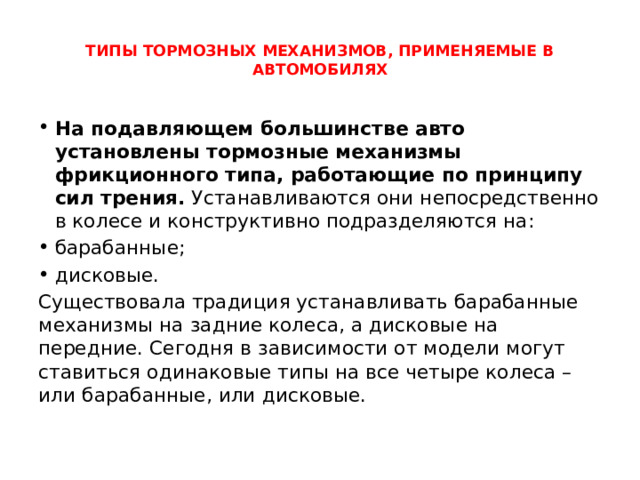  ТИПЫ ТОРМОЗНЫХ МЕХАНИЗМОВ, ПРИМЕНЯЕМЫЕ В АВТОМОБИЛЯХ   На подавляющем большинстве авто установлены тормозные механизмы фрикционного типа, работающие по принципу сил трения.  Устанавливаются они непосредственно в колесе и конструктивно подразделяются на: барабанные; дисковые. Существовала традиция устанавливать барабанные механизмы на задние колеса, а дисковые на передние. Сегодня в зависимости от модели могут ставиться одинаковые типы на все четыре колеса – или барабанные, или дисковые. 