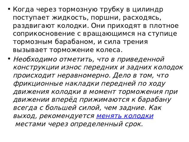 Когда через тормозную трубку в цилиндр поступает жидкость, поршни, расходясь, раздвигают колодки. Они приходят в плотное соприкосновение с вращающимся на ступице тормозным барабаном, и сила трения вызывает торможение колеса. Необходимо отметить, что в приведенной конструкции износ передних и задних колодок происходит неравномерно. Дело в том, что фрикционные накладки передней по ходу движения колодки в момент торможения при движении вперёд прижимаются к барабану всегда с большей силой, чем задние. Как выход, рекомендуется  менять колодки  местами через определенный срок. 