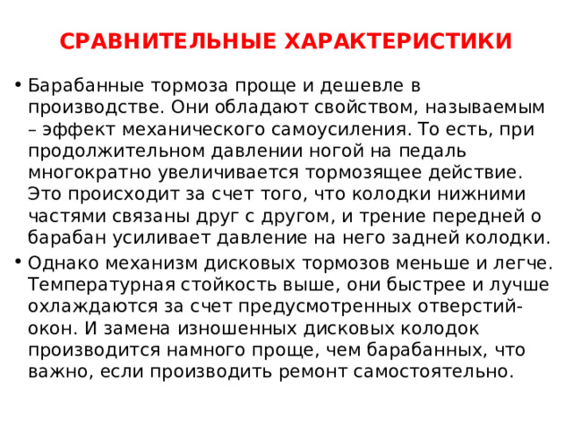 СРАВНИТЕЛЬНЫЕ ХАРАКТЕРИСТИКИ   Барабанные тормоза проще и дешевле в производстве. Они обладают свойством, называемым – эффект механического самоусиления. То есть, при продолжительном давлении ногой на педаль многократно увеличивается тормозящее действие. Это происходит за счет того, что колодки нижними частями связаны друг с другом, и трение передней о барабан усиливает давление на него задней колодки. Однако механизм дисковых тормозов меньше и легче. Температурная стойкость выше, они быстрее и лучше охлаждаются за счет предусмотренных отверстий-окон. И замена изношенных дисковых колодок производится намного проще, чем барабанных, что важно, если производить ремонт самостоятельно. 