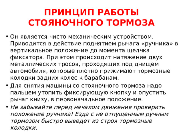 ПРИНЦИП РАБОТЫ СТОЯНОЧНОГО ТОРМОЗА Он является чисто механическим устройством. Приводится в действие поднятием рычага «ручника» в вертикальное положение до момента щелчка фиксатора. При этом происходит натяжение двух металлических тросов, проходящих под днищем автомобиля, которые плотно прижимают тормозные колодки задних колес к барабанам. Для снятия машины со стояночного тормоза надо пальцем утопить фиксирующую кнопку и опустить рычаг книзу, в первоначальное положение. Не забывайте перед началом движения проверить положение ручника! Езда с не отпущенным ручным тормозом быстро выведет из строя тормозные колодки. 