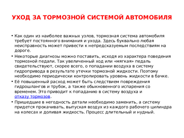  УХОД ЗА ТОРМОЗНОЙ СИСТЕМОЙ АВТОМОБИЛЯ   Как один из наиболее важных узлов, тормозная система автомобиля требует постоянного внимания и ухода. Здесь буквально любая неисправность может привести к непредсказуемым последствиям на дороге. Некоторые диагнозы можно поставить, исходя из характера поведения тормозной педали. Так увеличенный ход или «мягкая» педаль свидетельствуют, скорее всего, о попадании воздуха в систему гидропривода в результате утечки тормозной жидкости. Поэтому необходимо периодически контролировать уровень жидкости в бачке. Её повышенный расход может быть следствием повреждения гидрошлангов и трубок, а также обыкновенного испарения со временем. Это приводит к попаданию в систему воздуха и  отказу тормозов . Пришедшие в негодность детали необходимо заменить, а систему придется прокачивать, выпуская воздух из каждого рабочего цилиндра на колесах и доливая жидкость. Процесс длительный и нудный. 