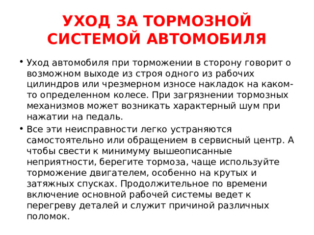 УХОД ЗА ТОРМОЗНОЙ СИСТЕМОЙ АВТОМОБИЛЯ Уход автомобиля при торможении в сторону говорит о возможном выходе из строя одного из рабочих цилиндров или чрезмерном износе накладок на каком-то определенном колесе. При загрязнении тормозных механизмов может возникать характерный шум при нажатии на педаль. Все эти неисправности легко устраняются самостоятельно или обращением в сервисный центр. А чтобы свести к минимуму вышеописанные неприятности, берегите тормоза, чаще используйте торможение двигателем, особенно на крутых и затяжных спусках. Продолжительное по времени включение основной рабочей системы ведет к перегреву деталей и служит причиной различных поломок. 