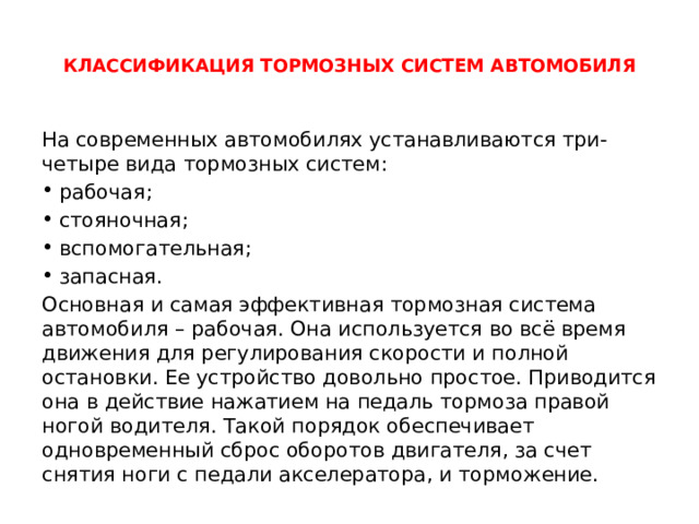  КЛАССИФИКАЦИЯ ТОРМОЗНЫХ СИСТЕМ АВТОМОБИЛЯ   На современных автомобилях устанавливаются три-четыре вида тормозных систем: рабочая; стояночная; вспомогательная; запасная. Основная и самая эффективная тормозная система автомобиля – рабочая. Она используется во всё время движения для регулирования скорости и полной остановки. Ее устройство довольно простое. Приводится она в действие нажатием на педаль тормоза правой ногой водителя. Такой порядок обеспечивает одновременный сброс оборотов двигателя, за счет снятия ноги с педали акселератора, и торможение. 