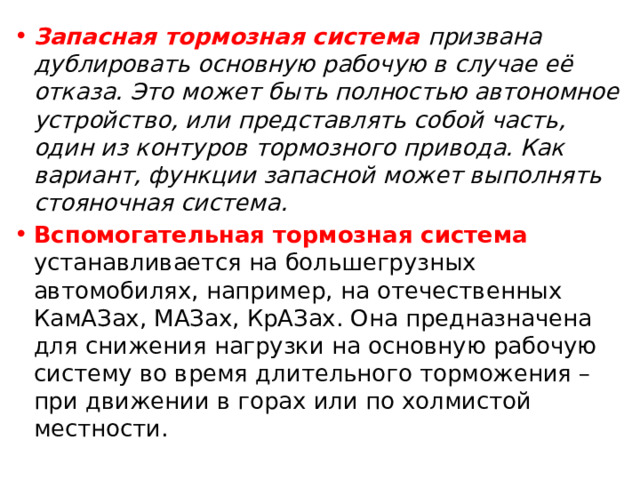 Запасная тормозная система призвана дублировать основную рабочую в случае её отказа. Это может быть полностью автономное устройство, или представлять собой часть, один из контуров тормозного привода. Как вариант, функции запасной может выполнять стояночная система. Вспомогательная тормозная система устанавливается на большегрузных автомобилях, например, на отечественных КамАЗах, МАЗах, КрАЗах. Она предназначена для снижения нагрузки на основную рабочую систему во время длительного торможения – при движении в горах или по холмистой местности. 