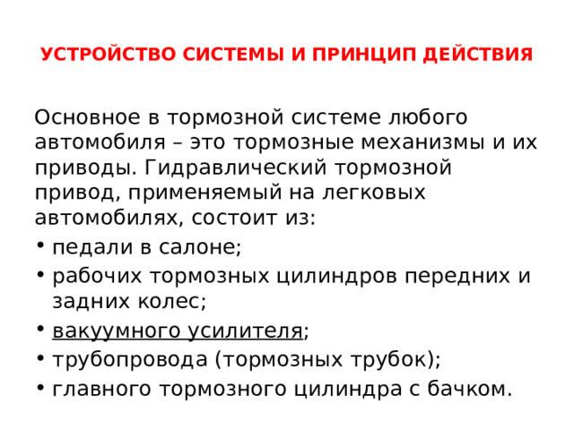  УСТРОЙСТВО СИСТЕМЫ И ПРИНЦИП ДЕЙСТВИЯ   Основное в тормозной системе любого автомобиля – это тормозные механизмы и их приводы. Гидравлический тормозной привод, применяемый на легковых автомобилях, состоит из: педали в салоне; рабочих тормозных цилиндров передних и задних колес; вакуумного усилителя ; трубопровода (тормозных трубок); главного тормозного цилиндра с бачком. 