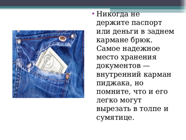 Никогда н е д ержите п аспорт и ли д еньги в заднем кармане б рюк. С амое н адежное м есто хранения документов —  в нутренний к арман пид жака, н о п омните, что и  е го л егко м огут в ырезать в т олпе и  с умятице. 