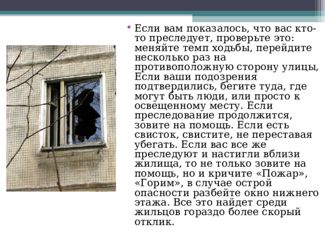 Если в ам п оказалось, ч то в ас к то-то пресле дует, проверьте э то: м еняйте т емп х одьбы, перей дите несколько р аз н а п ротивоположную с торону улицы, Е сли ваши п одозрения п одтвердились, бегите т уда, г де м огут быть л юди, и ли п росто к освещенному м есту. Е сли преследование продол жится, з овите н а п омощь. Е сли е сть свисток, свистите, н е п ереставая у бегать. Ес ли в ас в се ж е преследуют и  н астигли в близи ж илища, т о н е только зовите н а п омощь, н о и  к ричите «По жар», «Горим»,  в случае о строй о пасности раз бейте о кно н ижнего э тажа. Все э то н айдет с реди жильцов г ораздо б олее с корый отклик. 