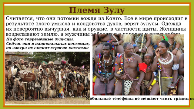 Племя Зулу Считается, что они потомки вождя из Конго. Все в мире происходит в результате злого умысла и колдовства духов, верят зулусы. Одежда их невероятно вычурная, как и оружие, в частности щиты. Женщины возделывают землю, а мужчины заботятся о коровах и ведут войну. На фото современные зулусцы. Сейчас они в национальных костюмах, но завтра их сменят строгие костюмы служащих. Мобильные телефоны не мешают чтить традиции. 