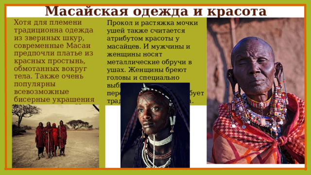 Масайская одежда и красота   Прокол и растяжка мочки ушей также считается атрибутом красоты у масайцев. И мужчины и женщины носят металлические обручи в ушах. Женщины бреют головы и специально выбивают два нижних передних зуба, того требует традиционная медицина. Хотя для племени традиционна одежда из звериных шкур, современные Масаи предпочли платье из красных простынь, обмотанных вокруг тела. Также очень популярны всевозможные бисерные украшения на руках и шее. Их носят как мужчины так и женщины. 