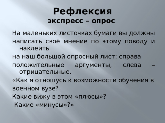 Рефлексия  экспресс – опрос На маленьких листочках бумаги вы должны написать своё мнение по этому поводу и наклеить на наш большой опросный лист: справа положительные аргументы, слева – отрицательные. «Как я отношусь к возможности обучения в военном вузе? Какие вижу в этом «плюсы»?  Какие «минусы»?» 