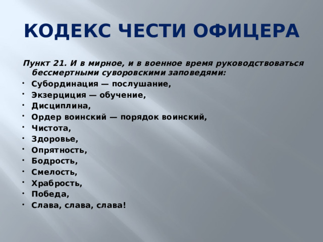 КОДЕКС ЧЕСТИ ОФИЦЕРА Пункт 21. И в мирное, и в военное время руководствоваться бессмертными суворовскими заповедями: Субординация — послушание, Экзерциция — обучение, Дисциплина, Ордер воинский — порядок воинский, Чистота, Здоровье, Опрятность, Бодрость, Смелость, Храбрость, Победа, Слава, слава, слава! 