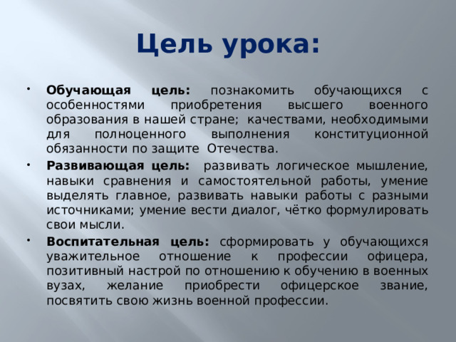 Цель урока: Обучающая цель: познакомить обучающихся с особенностями приобретения высшего военного образования в нашей стране; качествами, необходимыми для полноценного выполнения конституционной обязанности по защите Отечества. Развивающая цель: развивать логическое мышление, навыки сравнения и самостоятельной работы, умение выделять главное, развивать навыки работы с разными источниками; умение вести диалог, чётко формулировать свои мысли. Воспитательная цель: сформировать у обучающихся уважительное отношение к профессии офицера, позитивный настрой по отношению к обучению в военных вузах, желание приобрести офицерское звание, посвятить свою жизнь военной профессии. 