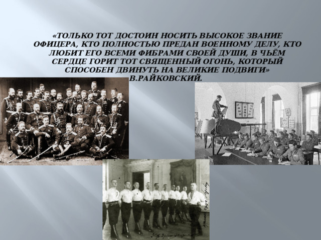 « Только тот достоин носить высокое звание офицера, кто полностью предан военному делу, кто любит его всеми фибрами своей души, в чьём сердце горит тот священный огонь, который способен двинуть на великие подвиги»  В.Райковский. 