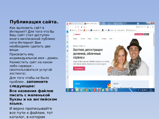 Публикация сайта. Как выложить сайт в Интернет? Для того что бы Ваш сайт стал доступен много миллионной публике сети Интернет Вам необходимо сделать две вещи: Присвоить ему индивидуальное имя - домен. Разместить сайт на каком либо сервере - (воспользоваться услугой хостинга). Для того чтобы не было проблем , запомните следующее: Все названия файлов писать с маленькой буквы и на английском языке. И верно прописывайте все пути к файлам, тот каталог, в котором находится индексный файл, считайте корневым. 