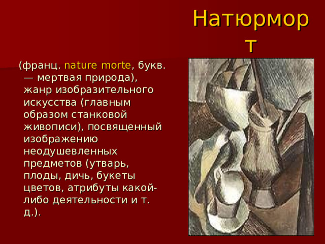 Натюрморт  (франц.  nature morte , букв. — мертвая природа), жанр изобразительного искусства (главным образом станковой живописи), посвященный изображению неодушевленных предметов (утварь, плоды, дичь, букеты цветов, атрибуты какой-либо деятельности и т. д.). 