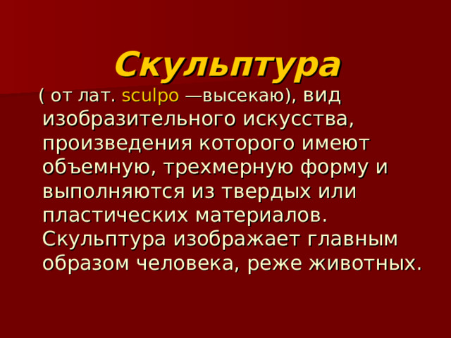  Скульптура  ( от лат.  sculpo  —высекаю), вид изобразительного искусства, произведения которого имеют объемную, трехмерную форму и выполняются из твердых или пластических материалов. Скульптура изображает главным образом человека, реже животных. 