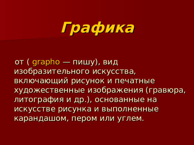  Графика  от (  grapho  — пишу), вид изобразительного искусства, включающий рисунок и печатные художественные изображения (гравюра, литография и др.), основанные на искусстве рисунка и выполненные карандашом, пером или углем. 