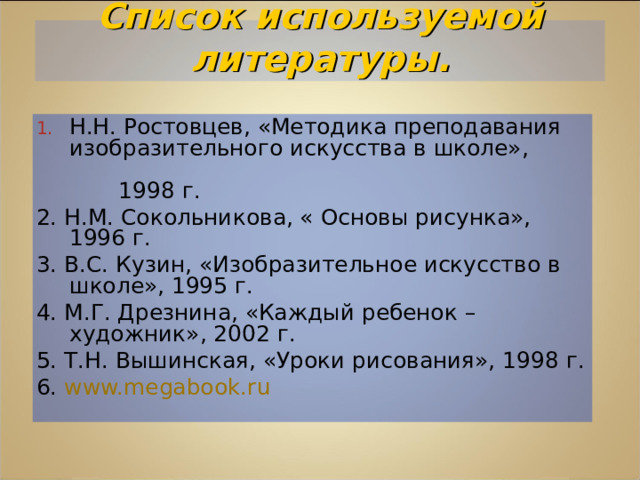 Список используемой литературы. Н.Н. Ростовцев, «Методика преподавания изобразительного искусства в школе»,    1998 г. 2. Н.М. Сокольникова, « Основы рисунка», 1996 г. 3. В.С. Кузин, «Изобразительное искусство в школе», 1995 г. 4. М.Г. Дрезнина, «Каждый ребенок – художник», 2002 г. 5. Т.Н. Вышинская, «Уроки рисования», 1998 г. 6. www.megabook.ru  