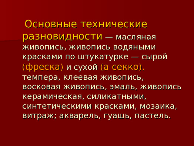  Основные технические разновидности  — масляная живопись, живопись водяными красками по штукатурке — сырой  ( фреска )  и сухой  ( а секко ),  темпера, клеевая живопись, восковая живопись, эмаль, живопись керамическая, силикатными, синтетическими красками, мозаика, витраж; акварель, гуашь, пастель. 