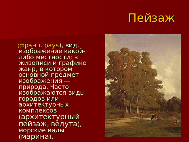 Пейзаж  ( франц. pays ), вид, изображение какой-либо местности; в живописи и графике жанр, в котором основной предмет изображения — природа. Часто изображаются виды городов или архитектурных комплексов ( архитектурный пейзаж , ведута ), морские виды ( марина ). 