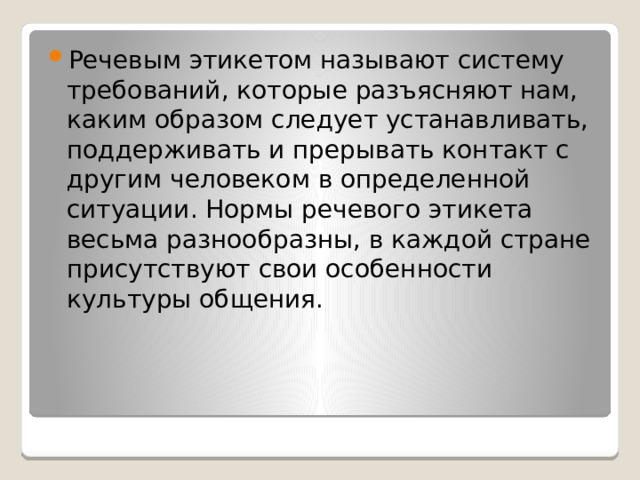 Речевым этикетом называют систему требований, которые разъясняют нам, каким образом следует устанавливать, поддерживать и прерывать контакт с другим человеком в определенной ситуации. Нормы речевого этикета весьма разнообразны, в каждой стране присутствуют свои особенности культуры общения. 