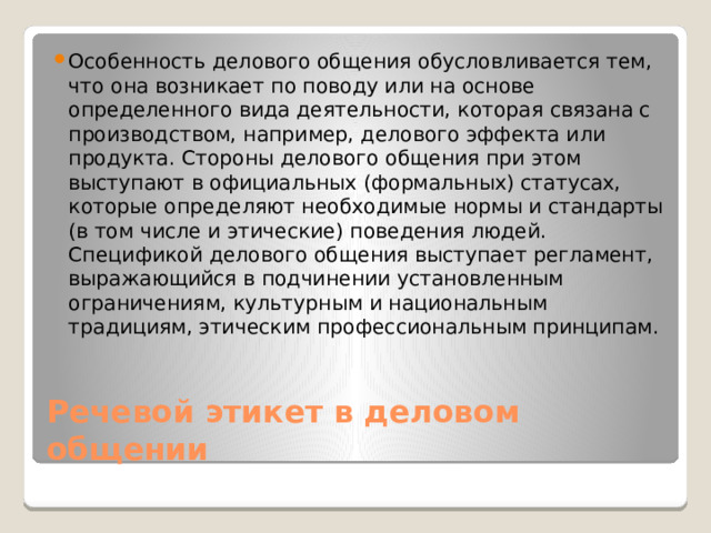 Особенность делового общения обусловливается тем, что она возникает по поводу или на основе определенного вида деятельности, которая связана с производством, например, делового эффекта или продукта. Стороны делового общения при этом выступают в официальных (формальных) статусах, которые определяют необходимые нормы и стандарты (в том числе и этические) поведения людей. Спецификой делового общения выступает регламент, выражающийся в подчинении установленным ограничениям, культурным и национальным традициям, этическим профессиональным принципам. Речевой этикет в деловом общении 