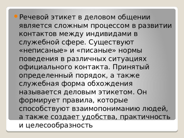 Речевой этикет в деловом общении является сложным процессом в развитии контактов между индивидами в служебной сфере. Существуют «неписаные» и «писаные» нормы поведения в различных ситуациях официального контакта. Принятый определенный порядок, а также служебная форма обхождения называется деловым этикетом. Он формирует правила, которые способствуют взаимопониманию людей, а также создает удобства, практичность и целесообразность 