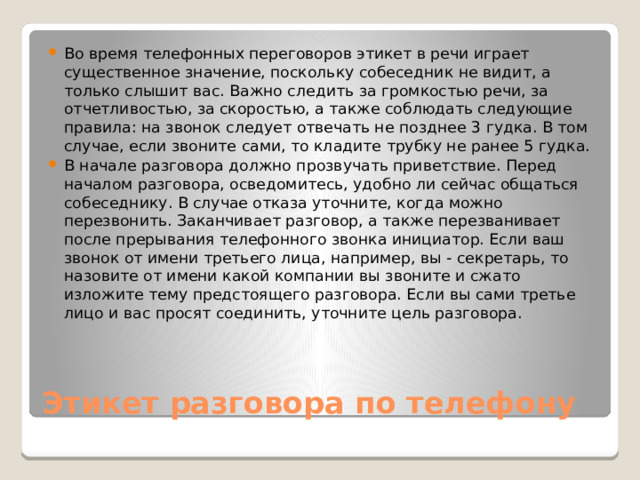 Во время телефонных переговоров этикет в речи играет существенное значение, поскольку собеседник не видит, а только слышит вас. Важно следить за громкостью речи, за отчетливостью, за скоростью, а также соблюдать следующие правила: на звонок следует отвечать не позднее 3 гудка. В том случае, если звоните сами, то кладите трубку не ранее 5 гудка. В начале разговора должно прозвучать приветствие. Перед началом разговора, осведомитесь, удобно ли сейчас общаться собеседнику. В случае отказа уточните, когда можно перезвонить. Заканчивает разговор, а также перезванивает после прерывания телефонного звонка инициатор. Если ваш звонок от имени третьего лица, например, вы - секретарь, то назовите от имени какой компании вы звоните и сжато изложите тему предстоящего разговора. Если вы сами третье лицо и вас просят соединить, уточните цель разговора. Этикет разговора по телефону 