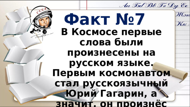 Факт №7 В Космосе первые слова были произнесены на русском языке. Первым космонавтом стал русскоязычный Юрий Гагарин, а значит, он произнёс первые слова, которые прозвучали на орбите. 