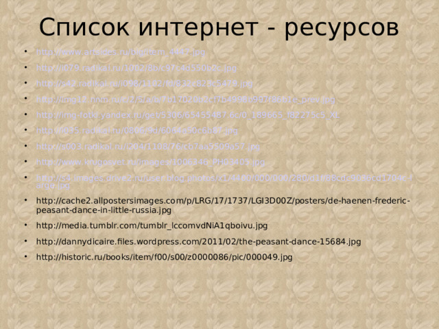 Список интернет - ресурсов http://www.artsides.ru/big/item_4447.jpg http://i079.radikal.ru/1002/8b/c97c4d550b2c.jpg http://s42.radikal.ru/i098/1102/fd/832c823c5479.jpg http://img12.nnm.ru/c/2/5/a/b/7b17020b2cf7b4998b997f86b1e_prev.jpg http://img-fotki.yandex.ru/get/5306/65455487.6c/0_189665_f82275c5_XL http://i035.radikal.ru/0806/9d/6064a50c6b87.jpg http://s003.radikal.ru/i204/1108/76/cb7aa5509a57.jpg http://www.krugosvet.ru/images/1006346_PH03405.jpg http://s4.images.drive2.ru/user.blog.photos/x1/4400/000/000/280/d1f/88cdc9036cd1704c-large.jpg http://cache2.allpostersimages.com/p/LRG/17/1737/LGI3D00Z/posters/de-haenen-frederic-peasant-dance-in-little-russia.jpg http://media.tumblr.com/tumblr_lccomvdNiA1qboivu.jpg http://dannydicaire.files.wordpress.com/2011/02/the-peasant-dance-15684.jpg http://historic.ru/books/item/f00/s00/z0000086/pic/000049.jpg   