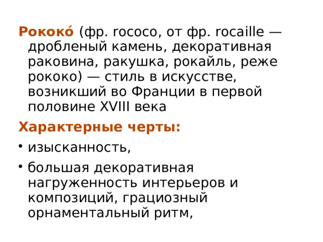 Рококо́ (фр. rococo, от фр. rocaille — дробленый камень, декоративная раковина, ракушка, рокайль, реже рококо) — стиль в искусстве, возникший во Франции в первой половине XVIII века Характерные черты: изысканность, большая декоративная нагруженность интерьеров и композиций, грациозный орнаментальный ритм,  