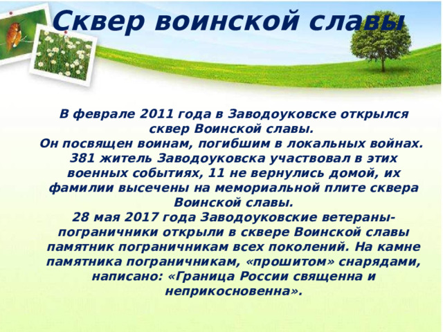 Сквер воинской славы   В феврале 2011 года в Заводоуковске открылся сквер Воинской славы. Он посвящен воинам, погибшим в локальных войнах. 381 житель Заводоуковска участвовал в этих военных событиях, 11 не вернулись домой, их фамилии высечены на мемориальной плите сквера Воинской славы. 28 мая 2017 года Заводоуковские ветераны-пограничники открыли в сквере Воинской славы памятник пограничникам всех поколений. На камне памятника пограничникам, «прошитом» снарядами, написано: «Граница России священна и неприкосновенна». 