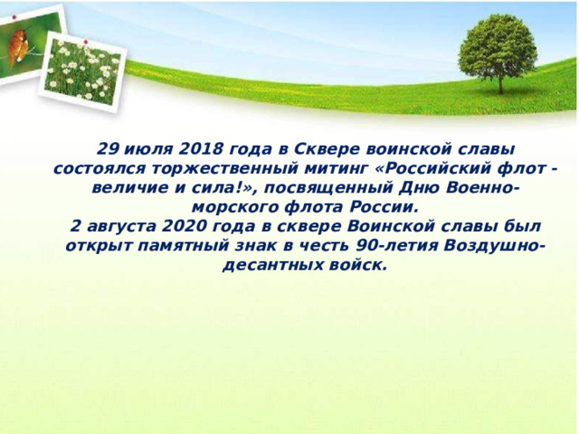   29 июля 2018 года в Сквере воинской славы состоялся торжественный митинг «Российский флот - величие и сила!», посвященный Дню Военно-морского флота России. 2 августа 2020 года в сквере Воинской славы был открыт памятный знак в честь 90-летия Воздушно-десантных войск. 