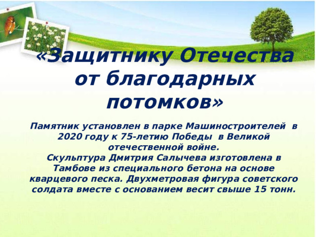 «Защитнику Отечества от благодарных потомков» Памятник установлен в парке Машиностроителей в 2020 году к 75-летию Победы в Великой отечественной войне. Скульптура Дмитрия Салычева изготовлена в Тамбове из специального бетона на основе кварцевого песка. Двухметровая фигура советского солдата вместе с основанием весит свыше 15 тонн. 