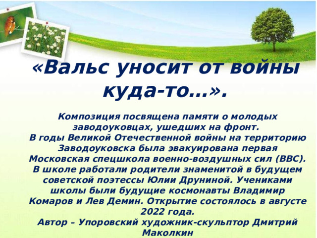 «Вальс уносит от войны куда-то…». Композиция посвящена памяти о молодых заводоуковцах, ушедших на фронт. В годы Великой Отечественной войны на территорию Заводоуковска была эвакуирована первая Московская спецшкола военно-воздушных сил (ВВС). В школе работали родители знаменитой в будущем советской поэтессы Юлии Друниной. Учениками школы были будущие космонавты Владимир Комаров и Лев Демин. Открытие состоялось в августе 2022 года. Автор – Упоровский художник-скульптор Дмитрий Маколкин 