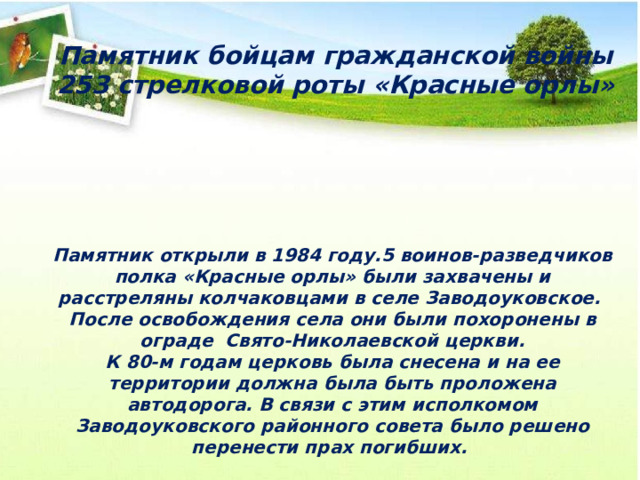 Памятник бойцам гражданской войны 253 стрелковой роты «Красные орлы» Памятник открыли в 1984 году.5 воинов-разведчиков полка «Красные орлы» были захвачены и расстреляны колчаковцами в селе Заводоуковское. После освобождения села они были похоронены в ограде Свято-Николаевской церкви. К 80-м годам церковь была снесена и на ее территории должна была быть проложена автодорога. В связи с этим исполкомом Заводоуковского районного совета было решено перенести прах погибших. 