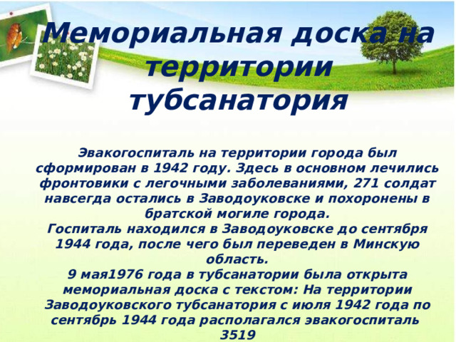 Мемориальная доска на территории тубсанатория Эвакогоспиталь на территории города был сформирован в 1942 году. Здесь в основном лечились фронтовики с легочными заболеваниями, 271 солдат навсегда остались в Заводоуковске и похоронены в братской могиле города.  Госпиталь находился в Заводоуковске до сентября 1944 года, после чего был переведен в Минскую область.  9 мая1976 года в тубсанатории была открыта мемориальная доска с текстом: На территории Заводоуковского тубсанатория с июля 1942 года по сентябрь 1944 года располагался эвакогоспиталь 3519 