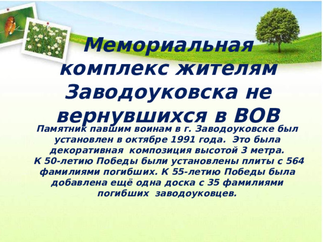 Мемориальная комплекс жителям Заводоуковска не вернувшихся в ВОВ Памятник павшим воинам в г. Заводоуковске был установлен в октябре 1991 года. Это была декоративная композиция высотой 3 метра.  К 50-летию Победы были установлены плиты с 564 фамилиями погибших. К 55-летию Победы была добавлена ещё одна доска с 35 фамилиями погибших заводоуковцев. 