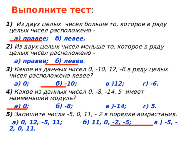 Выполните тест : 1) Из двух целых чисел больше то, которое в ряду целых чисел расположено -  а) правее; б) левее. 2) Из двух целых чисел меньше то, которое в ряду целых чисел расположено -  а) правее; б) левее . 3) Какое из данных чисел 0, -10, 12, -6 в ряду целых чисел расположено левее?  а) 0; б) -10; в )12; г) -6. 4) Какое из данных чисел 0, -8, -14, 5 имеет наименьший модуль?  а) 0; б) -8; в )-14; г) 5. 5) Запишите числа -5, 0, 11, - 2 в порядке возрастания.  а) 0, 12, -5, 11; б) 11, 0, -2, -5; в ) -5, -2, 0, 11. 