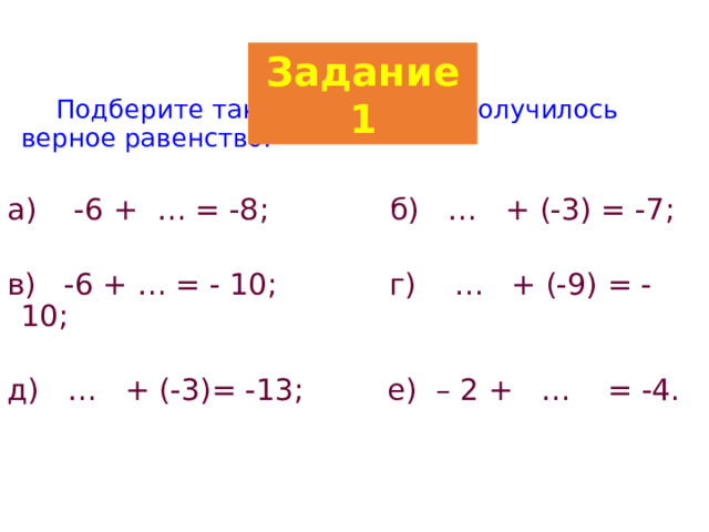 Задание 1   Подберите такое число, чтоб получилось верное равенство: а) -6 + … = -8; б) … + (-3) = -7; в) -6 + … = - 10; г) … + (-9) = -10; д) … + (-3)= -13; е) – 2 + … = -4. 