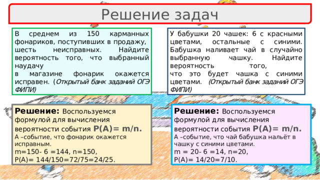 Решение задач У бабушки 20 чашек: 6 с красными цветами, остальные с синими. Бабушка наливает чай в случайно выбранную чашку. Найдите вероятность того,  что это будет чашка с синими цветами. (Открытый банк заданий ОГЭ ФИПИ) В среднем из 150 карманных фонариков, поступивших в продажу,  шесть неисправных. Найдите вероятность того, что выбранный наудачу  в магазине фонарик окажется исправен. ( Открытый банк заданий ОГЭ ФИПИ) Решение: Воспользуемся Решение: Воспользуемся формулой для вычисления вероятности события  Р(А)= m/n. формулой для вычисления вероятности события  Р(А)= m/n. А –событие, что фонарик окажется исправным. А –событие, что чай бабушка нальёт в чашку с синими цветами. m=150- 6 =144, n=150, m = 20- 6 =14, n=20, P(A)= 144/150=72/75=24/25. P(A)= 14/20=7/10. 