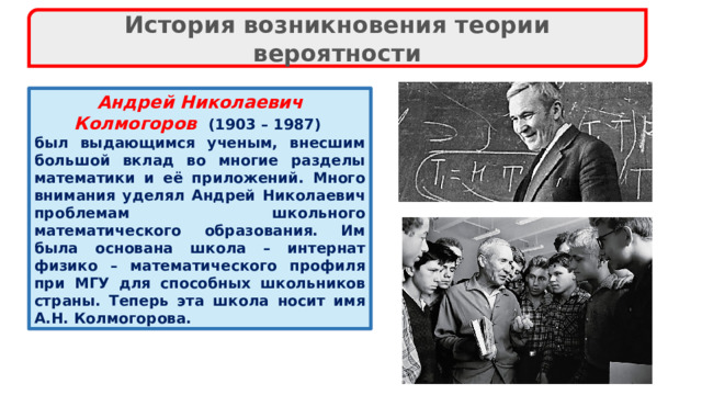 История возникновения теории вероятности Андрей Николаевич Колмогоров  (1903 – 1987) был выдающимся ученым, внесшим большой вклад во многие разделы математики и её приложений. Много внимания уделял Андрей Николаевич проблемам школьного математического образования. Им была основана школа – интернат физико – математического профиля при МГУ для способных школьников страны. Теперь эта школа носит имя А.Н. Колмогорова. 