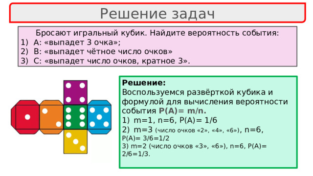 Решение задач Бросают игральный кубик. Найдите вероятность события: А: «выпадет 3 очка»; В: «выпадет чётное число очков» С: «выпадет число очков, кратное 3». Решение: Воспользуемся развёрткой кубика и формулой для вычисления вероятности события Р(А)= m/n. m=1, n=6, P(A)= 1/6 m=3 (число очков «2», «4», «6») , n=6, P(A)= 3/6=1/2 3) m=2 (число очков «3», «6»), n=6, P(A)= 2/6=1/3.  